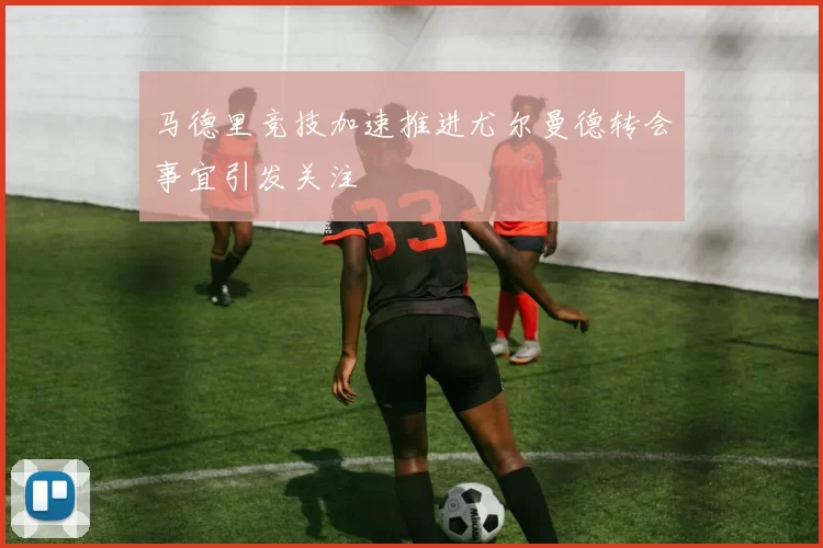 马德里竞技加速推进尤尔曼德转会事宜引发关注