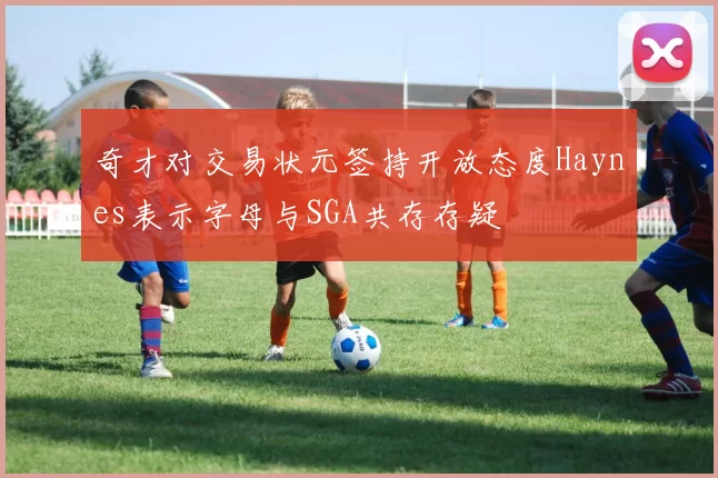奇才对交易状元签持开放态度Haynes表示字母与SGA共存存疑